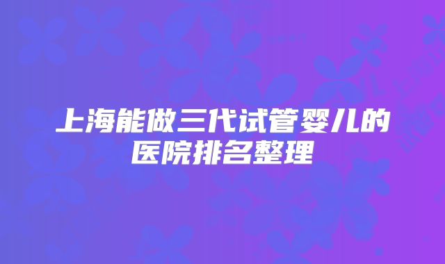 上海能做三代试管婴儿的医院排名整理