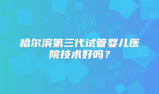 哈尔滨第三代试管婴儿医院技术好吗?