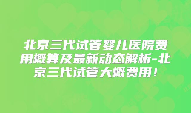 北京三代试管婴儿医院费用概算及最新动态解析-北京三代试管大概费用！