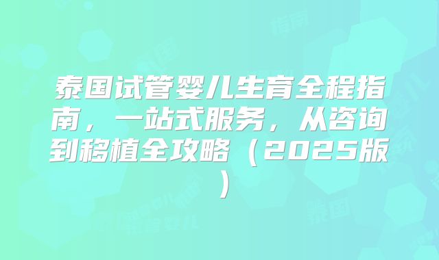 泰国试管婴儿生育全程指南，一站式服务，从咨询到移植全攻略（2025版）