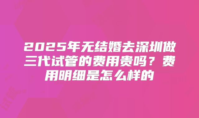 2025年无结婚去深圳做三代试管的费用贵吗?费用明细是怎么样的