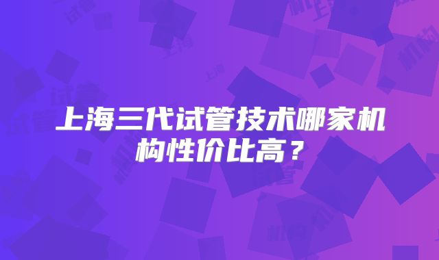 上海三代试管技术哪家机构性价比高?