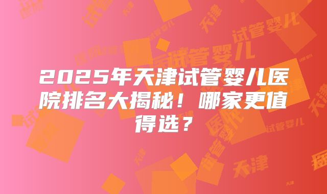 2025年天津试管婴儿医院排名大揭秘！哪家更值得选？
