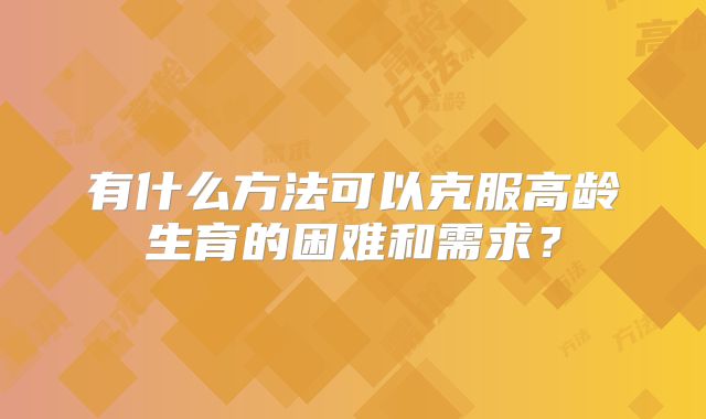 有什么方法可以克服高龄生育的困难和需求？