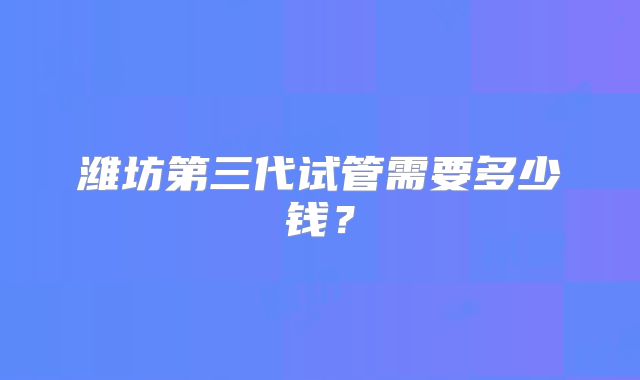 潍坊第三代试管需要多少钱?