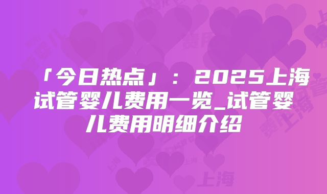 「今日热点」:2025上海试管婴儿费用一览_试管婴儿费用明细介绍
