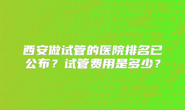西安做试管的医院排名已公布？试管费用是多少？