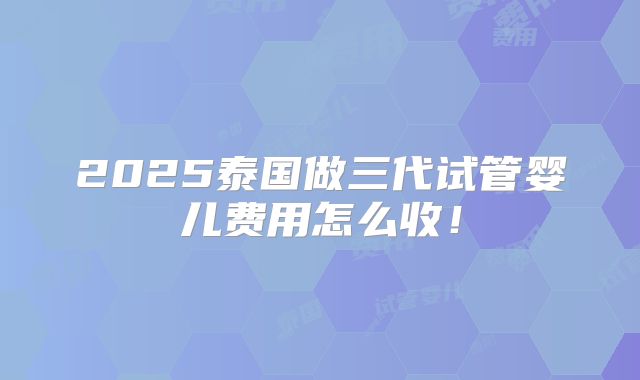 2025泰国做三代试管婴儿费用怎么收！