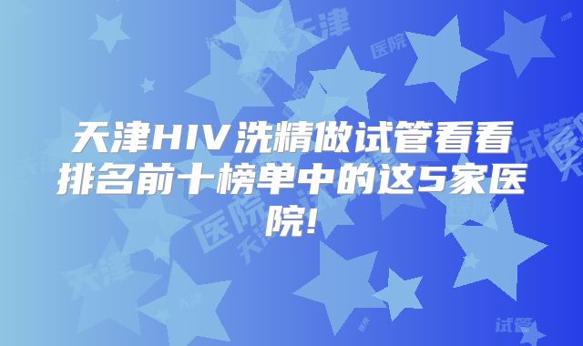 天津HIV洗精做试管看看排名前十榜单中的这5家医院!