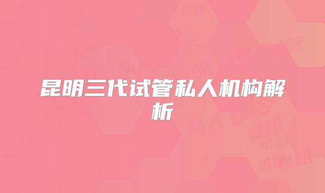 昆明三代试管私人机构解析