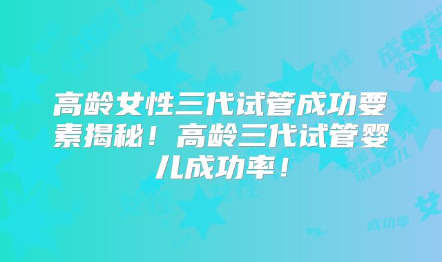 高龄女性三代试管成功要素揭秘!高龄三代试管婴儿成功率!