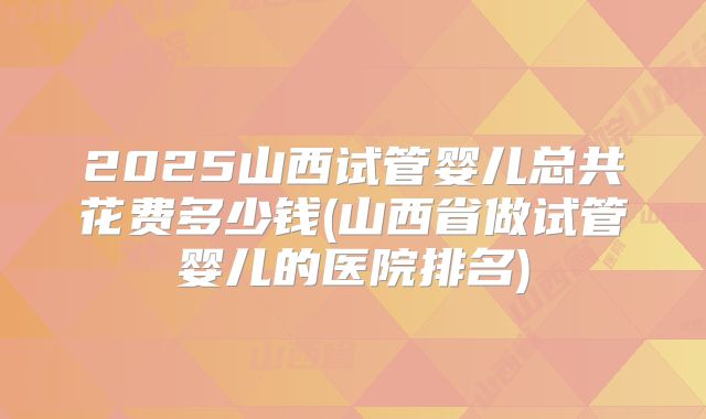 2025山西试管婴儿总共花费多少钱(山西省做试管婴儿的医院排名)