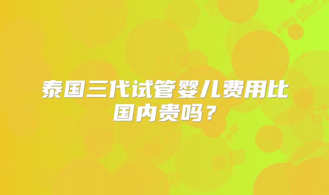 泰国三代试管婴儿费用比国内贵吗？