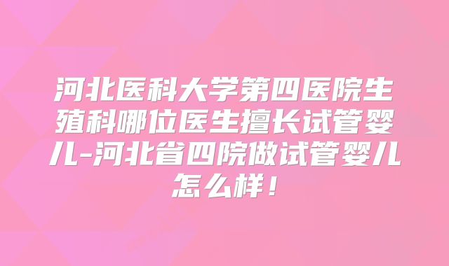 河北医科大学第四医院生殖科哪位医生擅长试管婴儿-河北省四院做试管婴儿怎么样!
