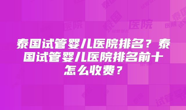 泰国试管婴儿医院排名？泰国试管婴儿医院排名前十怎么收费？