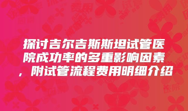 探讨吉尔吉斯斯坦试管医院成功率的多重影响因素，附试管流程费用明细介绍