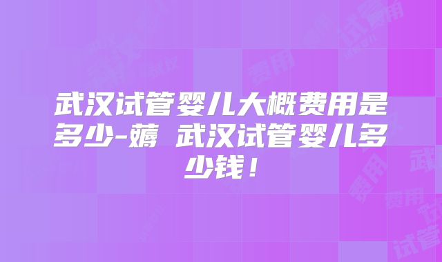 武汉试管婴儿大概费用是多少-薅慜武汉试管婴儿多少钱!