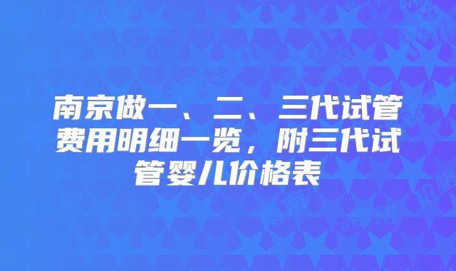 南京做一、二、三代试管费用明细一览,附三代试管婴儿价格表