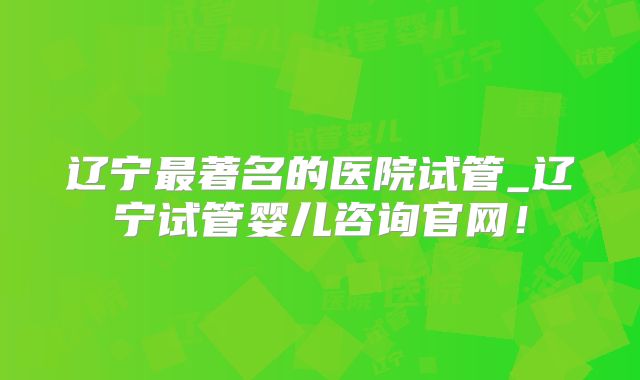 辽宁最著名的医院试管_辽宁试管婴儿咨询官网!