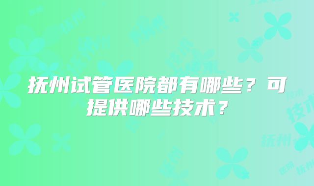 抚州试管医院都有哪些？可提供哪些技术？