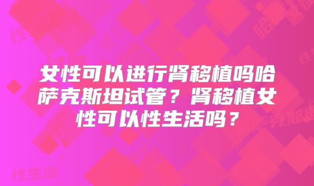 女性可以进行肾移植吗哈萨克斯坦试管？肾移植女性可以性生活吗？