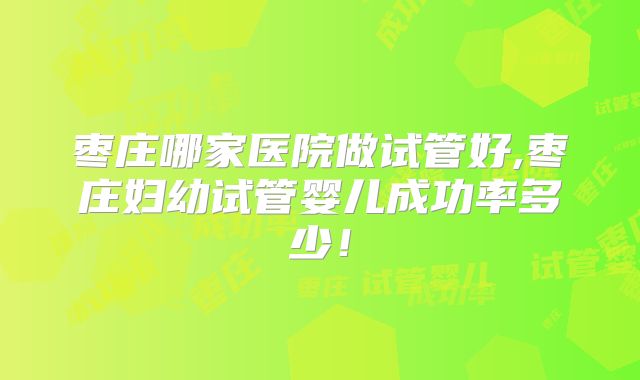 枣庄哪家医院做试管好,枣庄妇幼试管婴儿成功率多少！