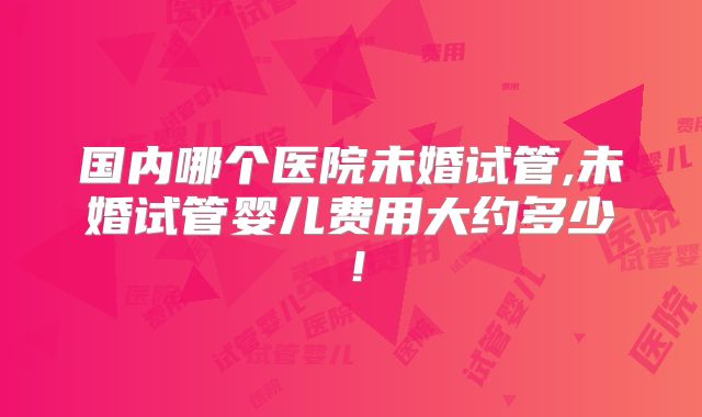 国内哪个医院未婚试管,未婚试管婴儿费用大约多少!