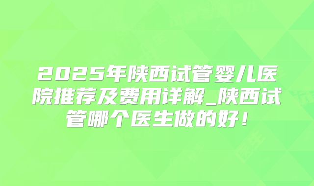 2025年陕西试管婴儿医院推荐及费用详解_陕西试管哪个医生做的好！