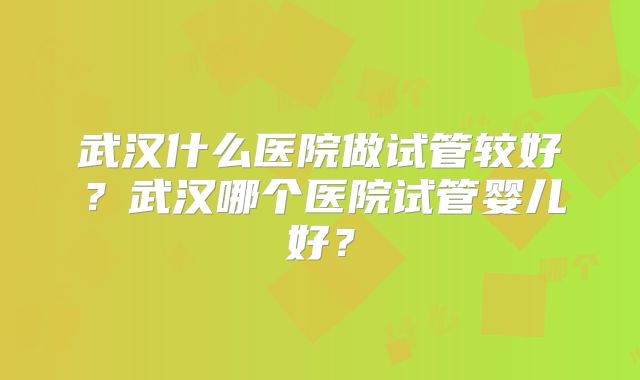 武汉什么医院做试管较好?武汉哪个医院试管婴儿好?