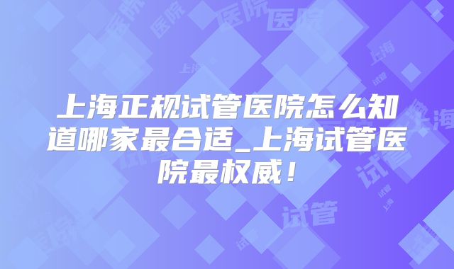 上海正规试管医院怎么知道哪家最合适_上海试管医院最权威！