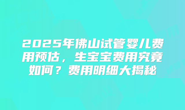 2025年佛山试管婴儿费用预估，生宝宝费用究竟如何？费用明细大揭秘
