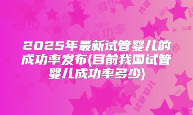 2025年最新试管婴儿的成功率发布(目前我国试管婴儿成功率多少)