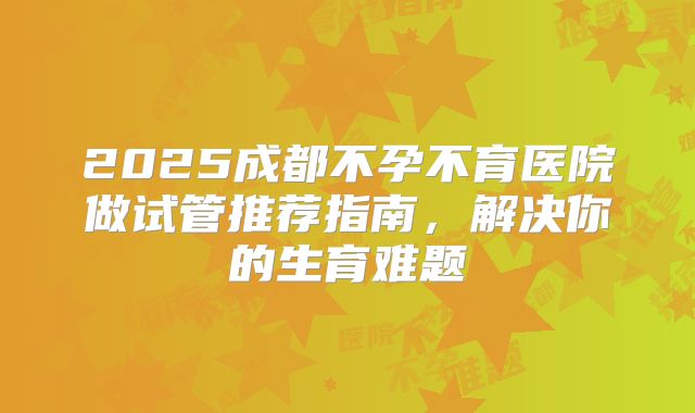 2025成都不孕不育医院做试管推荐指南,解决你的生育难题
