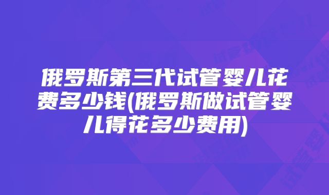 俄罗斯第三代试管婴儿花费多少钱(俄罗斯做试管婴儿得花多少费用)