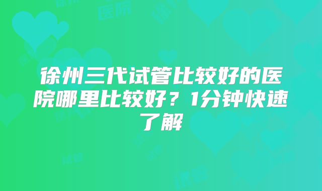 徐州三代试管比较好的医院哪里比较好?1分钟快速了解