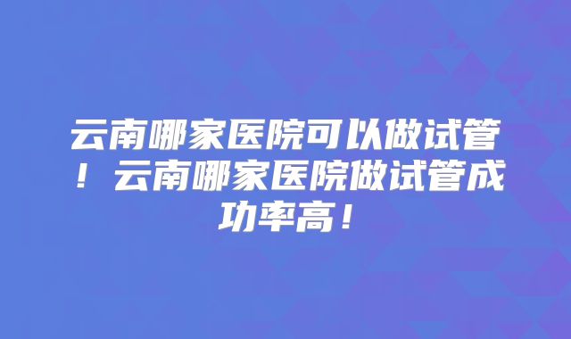 云南哪家医院可以做试管!云南哪家医院做试管成功率高!