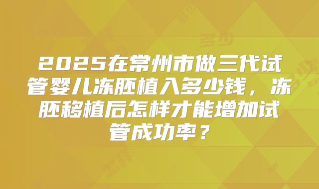 2025在常州市做三代试管婴儿冻胚植入多少钱，冻胚移植后怎样才能增加试管成功率？