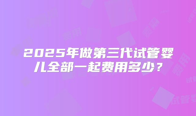 2025年做第三代试管婴儿全部一起费用多少？