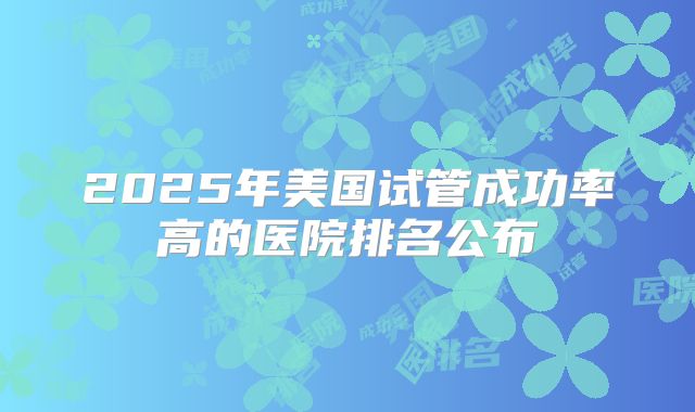 2025年美国试管成功率高的医院排名公布