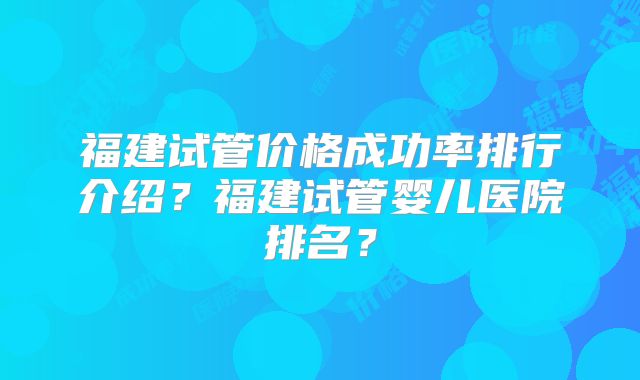 福建试管价格成功率排行介绍?福建试管婴儿医院排名?