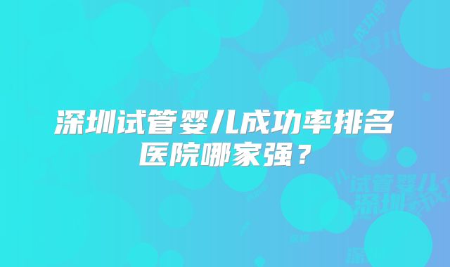 深圳试管婴儿成功率排名医院哪家强？
