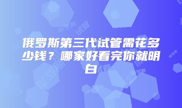 俄罗斯第三代试管需花多少钱？哪家好看完你就明白