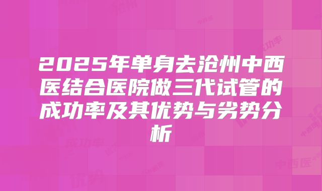 2025年单身去沧州中西医结合医院做三代试管的成功率及其优势与劣势分析