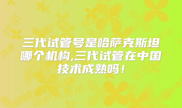 三代试管号是哈萨克斯坦哪个机构,三代试管在中国技术成熟吗！
