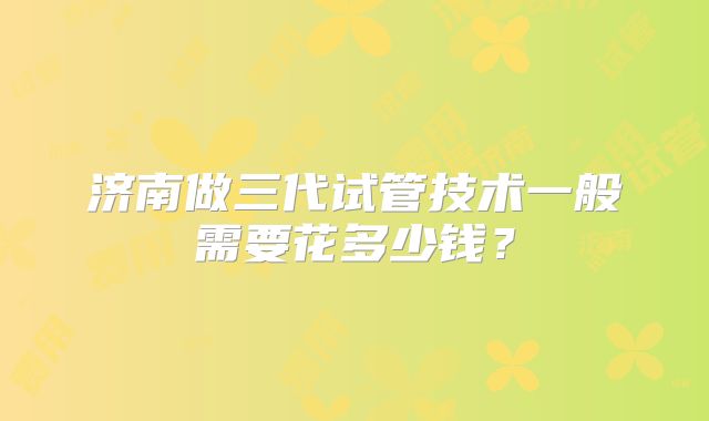济南做三代试管技术一般需要花多少钱?