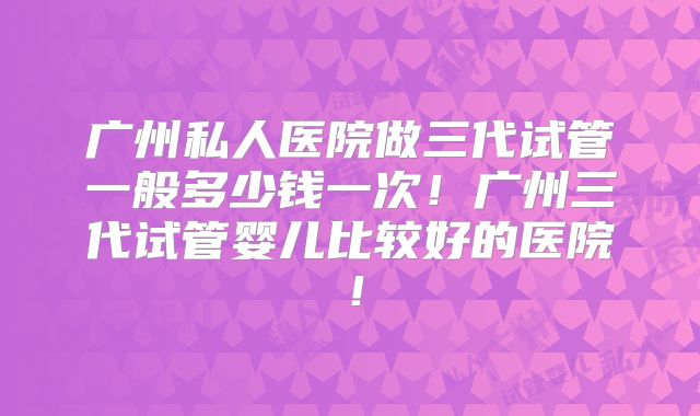 广州私人医院做三代试管一般多少钱一次!广州三代试管婴儿比较好的医院!