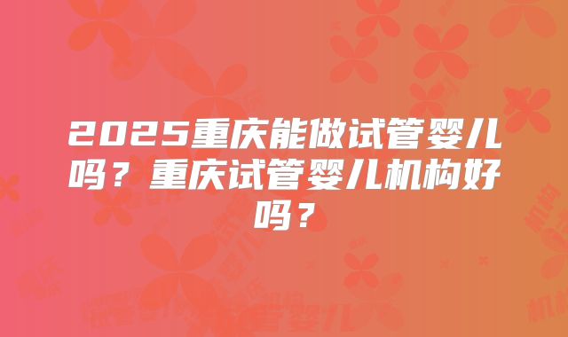2025重庆能做试管婴儿吗？重庆试管婴儿机构好吗？