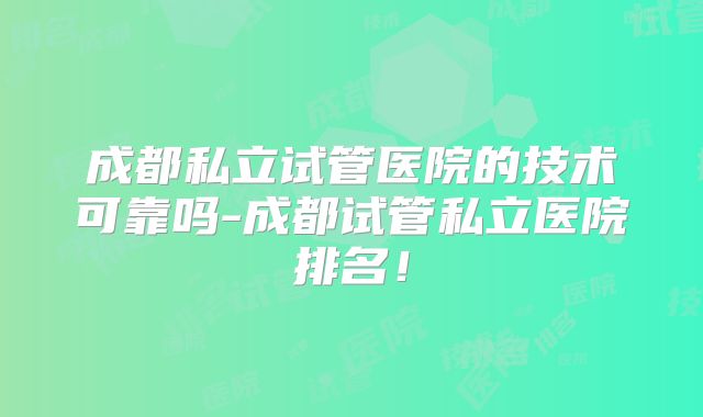 成都私立试管医院的技术可靠吗-成都试管私立医院排名！