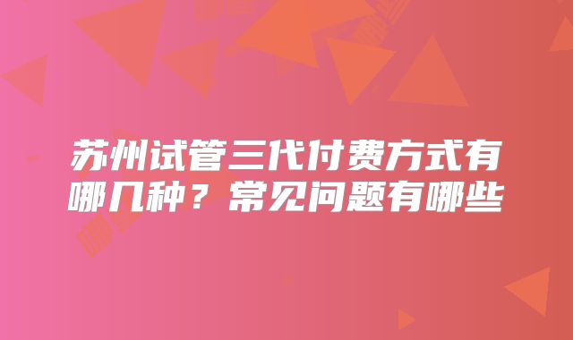 苏州试管三代付费方式有哪几种？常见问题有哪些