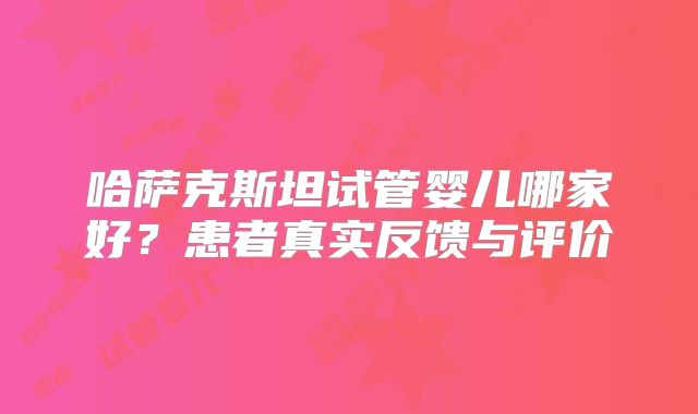 哈萨克斯坦试管婴儿哪家好？患者真实反馈与评价